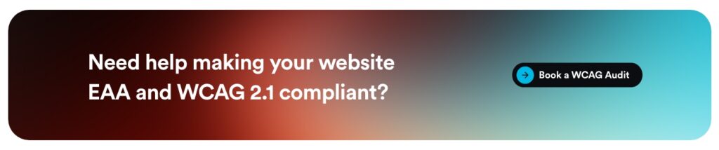 How to Make Your Website EAA & WCAG 2.1 AA Compliant 8 Image button reading "Need help making your website EAA and WCAG 2.1 compliant?" which will take you to the WCAG audits page.